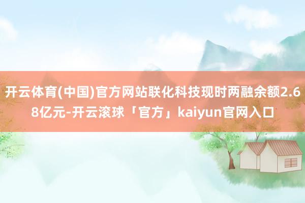 开云体育(中国)官方网站联化科技现时两融余额2.68亿元-开云滚球「官方」kaiyun官网入口