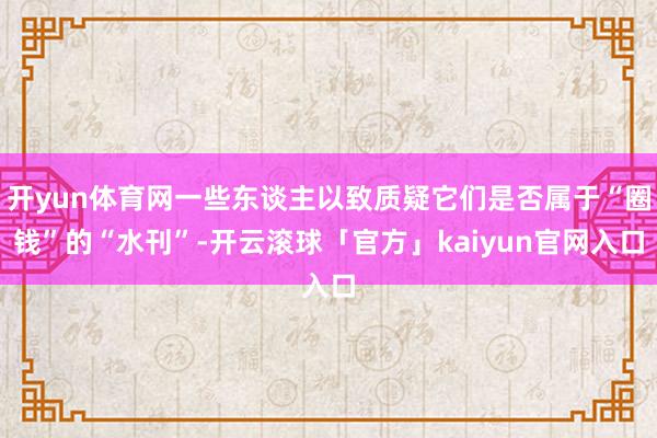 开yun体育网一些东谈主以致质疑它们是否属于“圈钱”的“水刊”-开云滚球「官方」kaiyun官网入口
