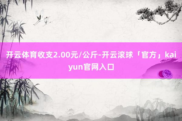 开云体育收支2.00元/公斤-开云滚球「官方」kaiyun官网入口