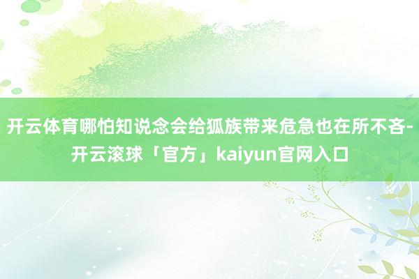 开云体育哪怕知说念会给狐族带来危急也在所不吝-开云滚球「官方」kaiyun官网入口
