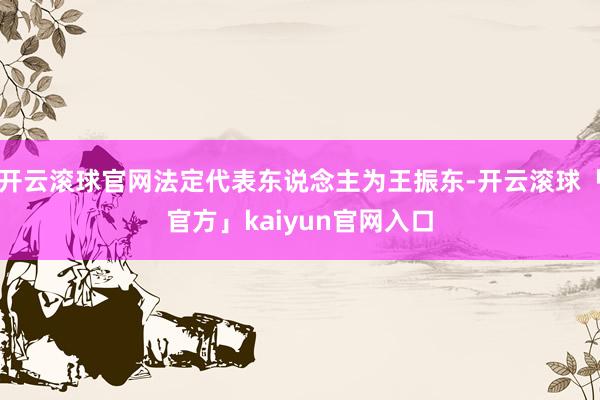 开云滚球官网法定代表东说念主为王振东-开云滚球「官方」kaiyun官网入口
