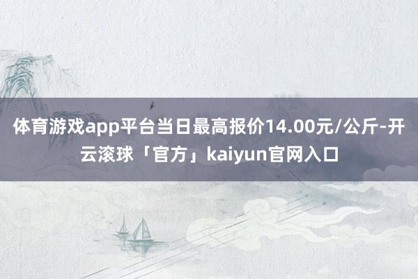 体育游戏app平台当日最高报价14.00元/公斤-开云滚球「官方」kaiyun官网入口
