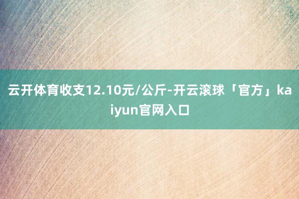 云开体育收支12.10元/公斤-开云滚球「官方」kaiyun官网入口