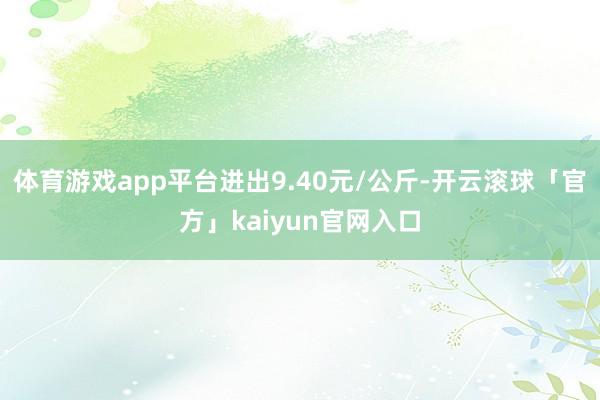 体育游戏app平台进出9.40元/公斤-开云滚球「官方」kaiyun官网入口