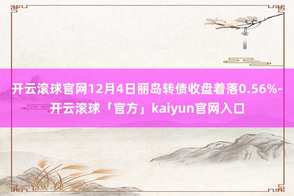 开云滚球官网12月4日丽岛转债收盘着落0.56%-开云滚球「官方」kaiyun官网入口