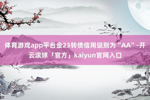 体育游戏app平台金23转债信用级别为“AA”-开云滚球「官方」kaiyun官网入口