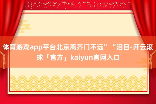 体育游戏app平台北京离齐门不远” “泪目-开云滚球「官方」kaiyun官网入口