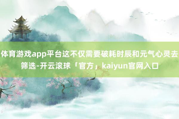 体育游戏app平台这不仅需要破耗时辰和元气心灵去筛选-开云滚球「官方」kaiyun官网入口