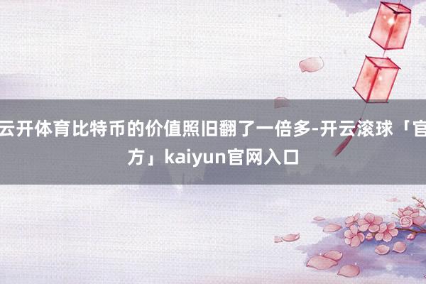 云开体育比特币的价值照旧翻了一倍多-开云滚球「官方」kaiyun官网入口