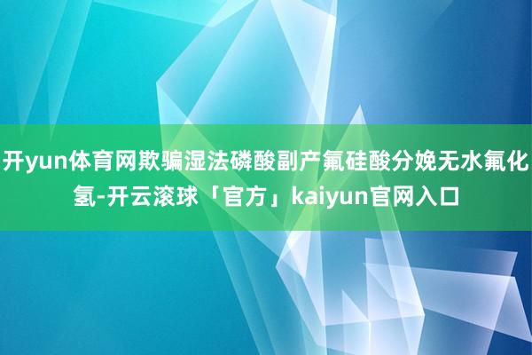 开yun体育网欺骗湿法磷酸副产氟硅酸分娩无水氟化氢-开云滚球「官方」kaiyun官网入口