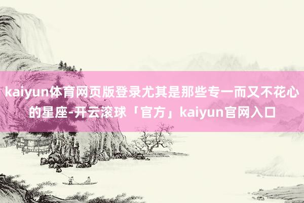kaiyun体育网页版登录尤其是那些专一而又不花心的星座-开云滚球「官方」kaiyun官网入口