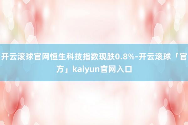 开云滚球官网恒生科技指数现跌0.8%-开云滚球「官方」kaiyun官网入口