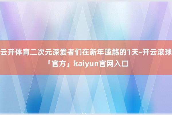 云开体育二次元深爱者们在新年滥觞的1天-开云滚球「官方」kaiyun官网入口