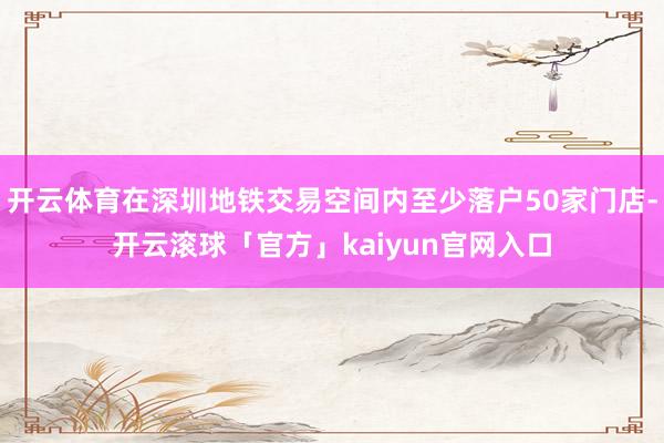 开云体育在深圳地铁交易空间内至少落户50家门店-开云滚球「官方」kaiyun官网入口