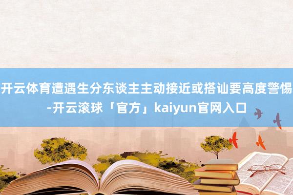 开云体育遭遇生分东谈主主动接近或搭讪要高度警惕-开云滚球「官方」kaiyun官网入口