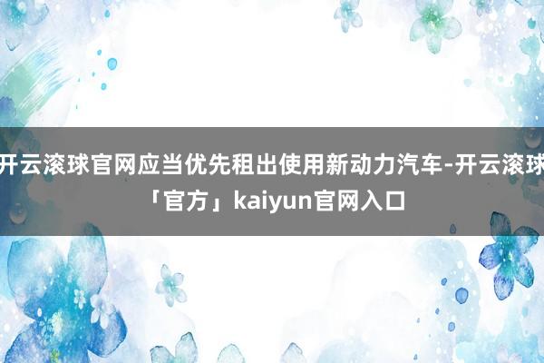 开云滚球官网应当优先租出使用新动力汽车-开云滚球「官方」kaiyun官网入口