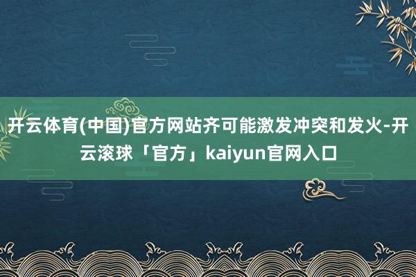 开云体育(中国)官方网站齐可能激发冲突和发火-开云滚球「官方」kaiyun官网入口