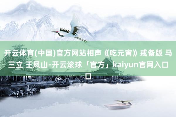 开云体育(中国)官方网站相声《吃元宵》戒备版 马三立 王凤山-开云滚球「官方」kaiyun官网入口