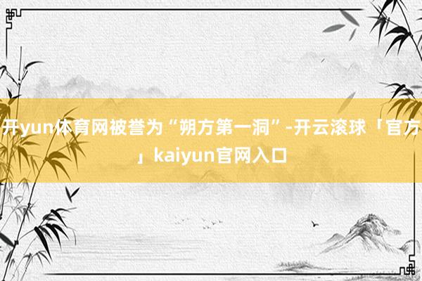 开yun体育网被誉为“朔方第一洞”-开云滚球「官方」kaiyun官网入口