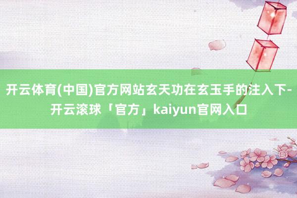 开云体育(中国)官方网站玄天功在玄玉手的注入下-开云滚球「官方」kaiyun官网入口