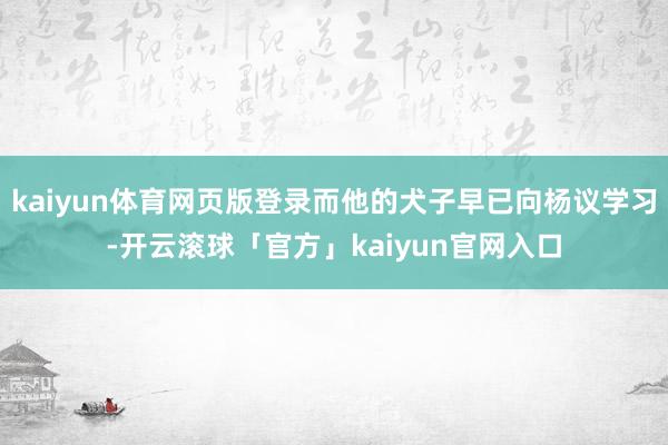 kaiyun体育网页版登录而他的犬子早已向杨议学习-开云滚球「官方」kaiyun官网入口