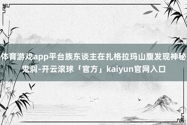 体育游戏app平台族东谈主在扎格拉玛山腹发现神秘鬼洞-开云滚球「官方」kaiyun官网入口