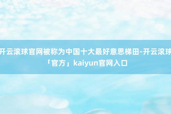 开云滚球官网被称为中国十大最好意思梯田-开云滚球「官方」kaiyun官网入口