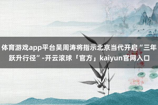 体育游戏app平台吴周涛将指示北京当代开启“三年跃升行径”-开云滚球「官方」kaiyun官网入口