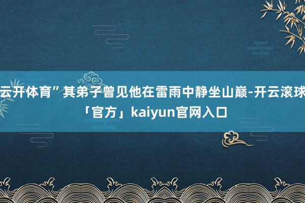 云开体育”其弟子曾见他在雷雨中静坐山巅-开云滚球「官方」kaiyun官网入口