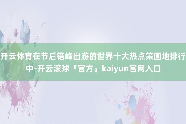 开云体育在节后错峰出游的世界十大热点策画地排行中-开云滚球「官方」kaiyun官网入口