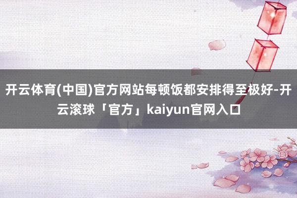 开云体育(中国)官方网站每顿饭都安排得至极好-开云滚球「官方」kaiyun官网入口