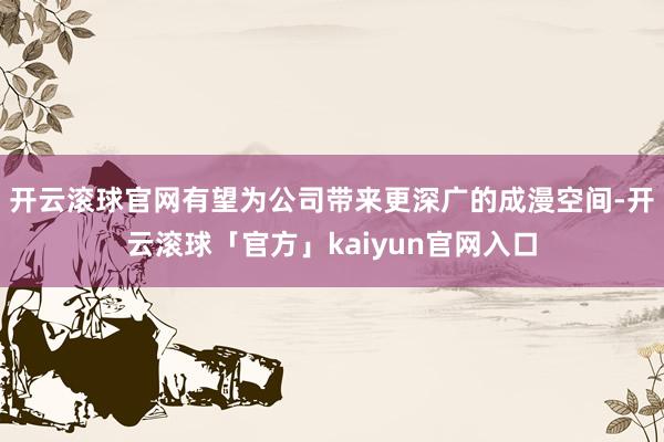 开云滚球官网有望为公司带来更深广的成漫空间-开云滚球「官方」kaiyun官网入口