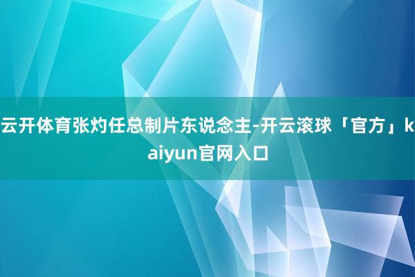 云开体育张灼任总制片东说念主-开云滚球「官方」kaiyun官网入口