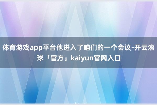体育游戏app平台他进入了咱们的一个会议-开云滚球「官方」kaiyun官网入口
