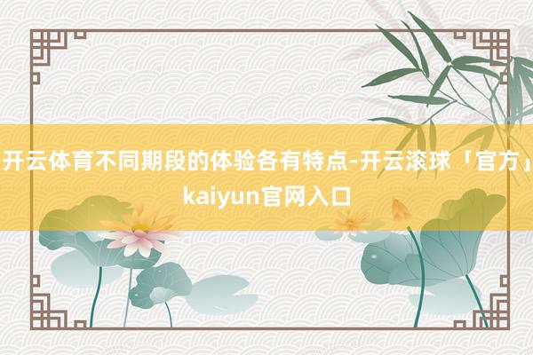 开云体育不同期段的体验各有特点-开云滚球「官方」kaiyun官网入口