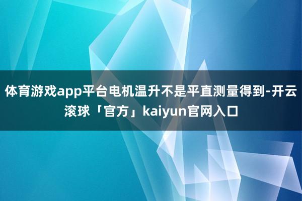 体育游戏app平台电机温升不是平直测量得到-开云滚球「官方」kaiyun官网入口