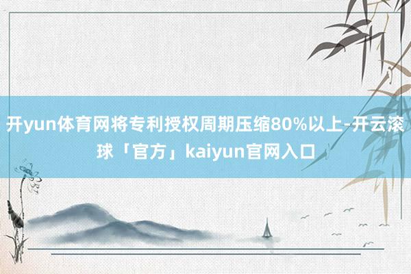 开yun体育网将专利授权周期压缩80%以上-开云滚球「官方」kaiyun官网入口