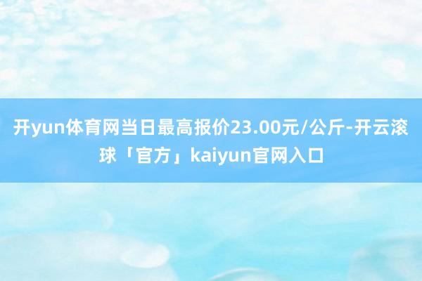 开yun体育网当日最高报价23.00元/公斤-开云滚球「官方」kaiyun官网入口