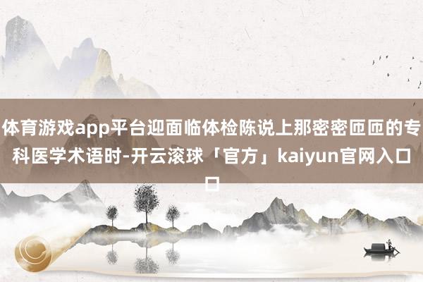 体育游戏app平台迎面临体检陈说上那密密匝匝的专科医学术语时-开云滚球「官方」kaiyun官网入口